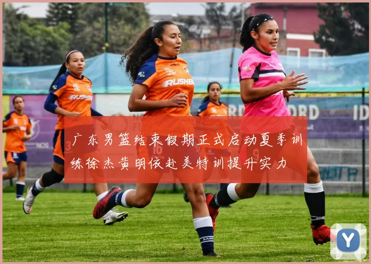 广东男篮结束假期正式启动夏季训练徐杰黄明依赴美特训提升实力