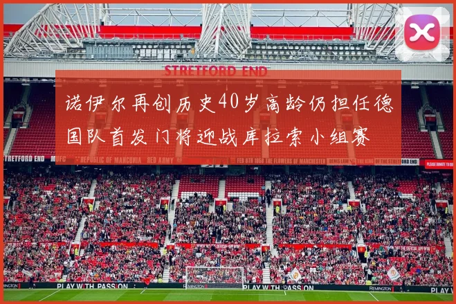 诺伊尔再创历史40岁高龄仍担任德国队首发门将迎战库拉索小组赛