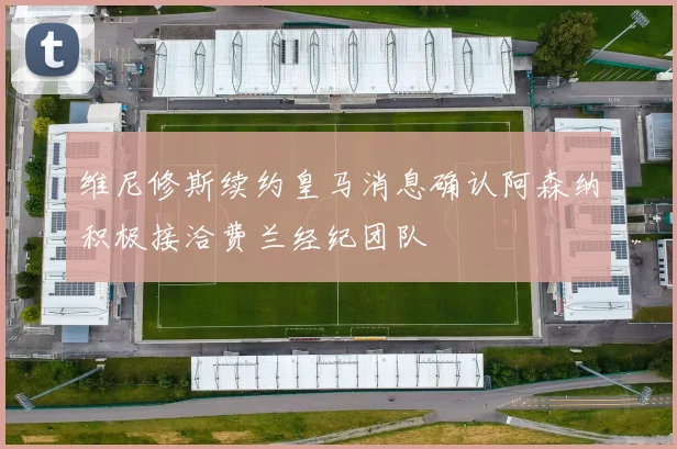 维尼修斯续约皇马消息确认阿森纳积极接洽费兰经纪团队