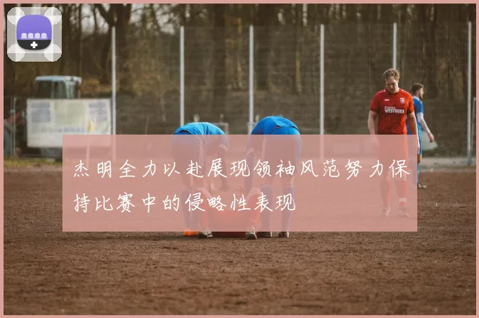 杰明全力以赴展现领袖风范努力保持比赛中的侵略性表现