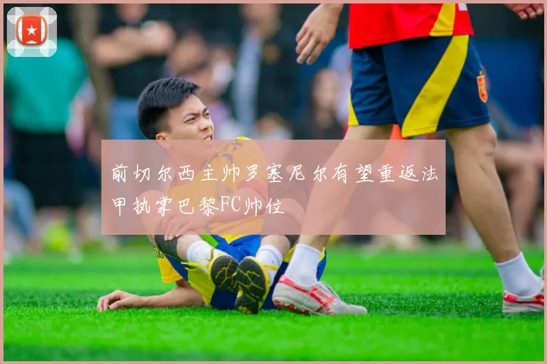 前切尔西主帅罗塞尼尔有望重返法甲执掌巴黎FC帅位