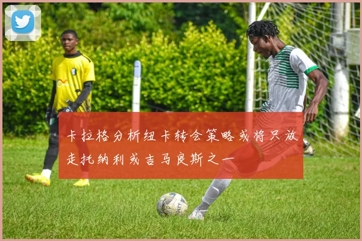 卡拉格分析纽卡转会策略或将只放走托纳利或吉马良斯之一
