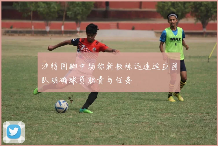 沙特国脚中场称新教练迅速适应团队明确球员职责与任务