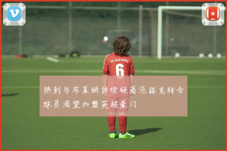 热刺与布莱顿持续磋商范赫克转会球员渴望加盟英超豪门