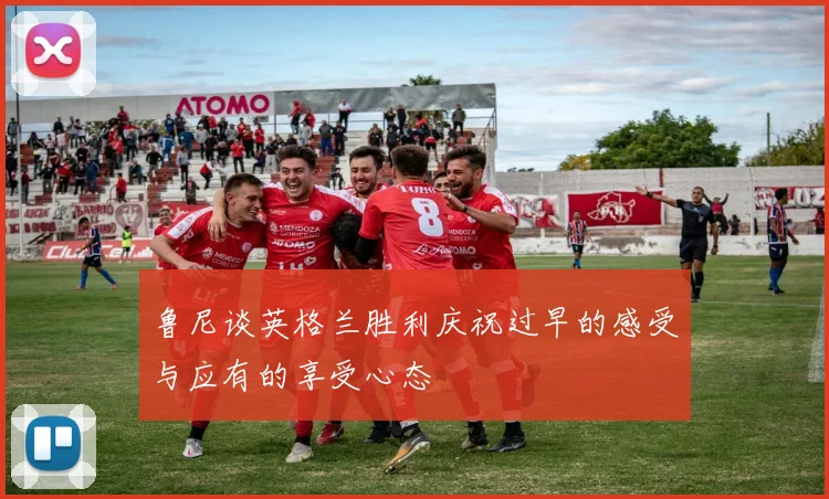 鲁尼谈英格兰胜利庆祝过早的感受与应有的享受心态