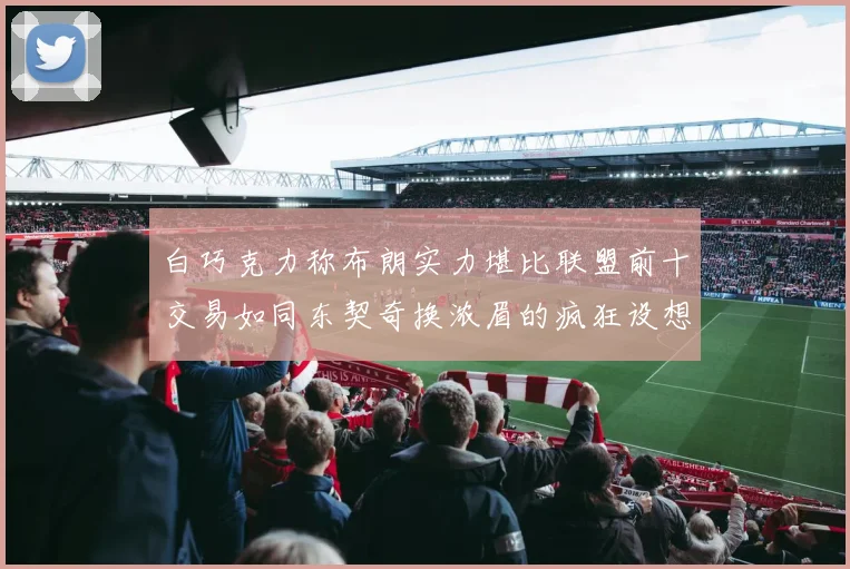 白巧克力称布朗实力堪比联盟前十交易如同东契奇换浓眉的疯狂设想