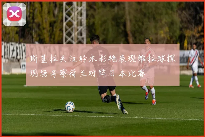 斯基拉关注铃木彩艳表现维拉球探现场考察荷兰对阵日本比赛