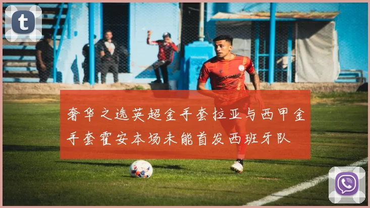 奢华之选英超金手套拉亚与西甲金手套霍安本场未能首发西班牙队