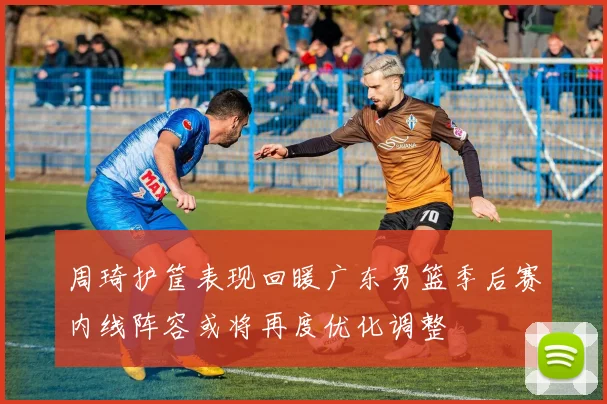 周琦护筐表现回暖广东男篮季后赛内线阵容或将再度优化调整