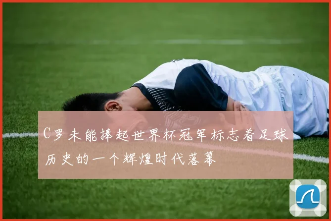C罗未能捧起世界杯冠军标志着足球历史的一个辉煌时代落幕