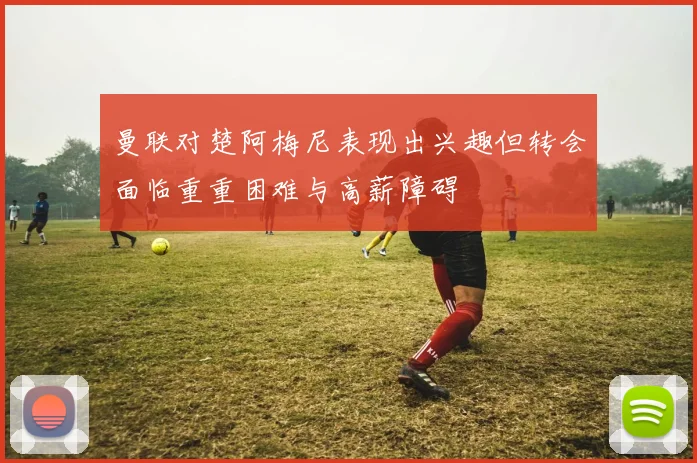 曼联对楚阿梅尼表现出兴趣但转会面临重重困难与高薪障碍