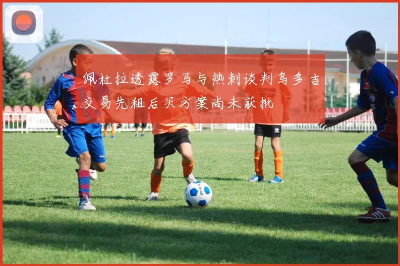佩杜拉透露罗马与热刺谈判乌多吉交易先租后买方案尚未获批