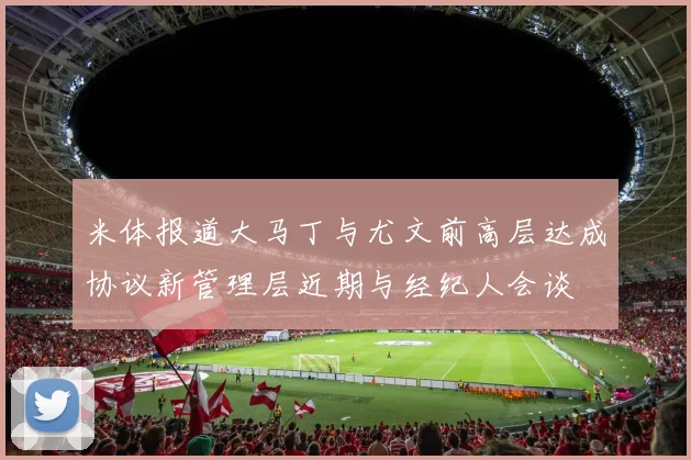 米体报道大马丁与尤文前高层达成协议新管理层近期与经纪人会谈