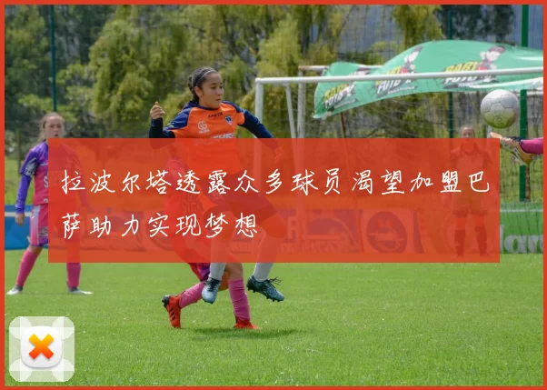 拉波尔塔透露众多球员渴望加盟巴萨助力实现梦想