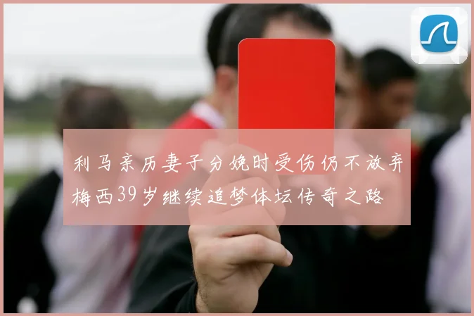 利马亲历妻子分娩时受伤仍不放弃梅西39岁继续追梦体坛传奇之路