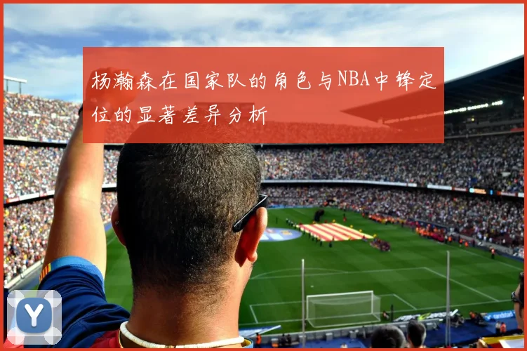 杨瀚森在国家队的角色与NBA中锋定位的显著差异分析