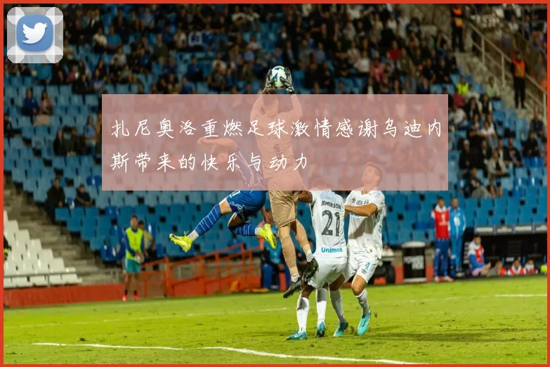 扎尼奥洛重燃足球激情感谢乌迪内斯带来的快乐与动力