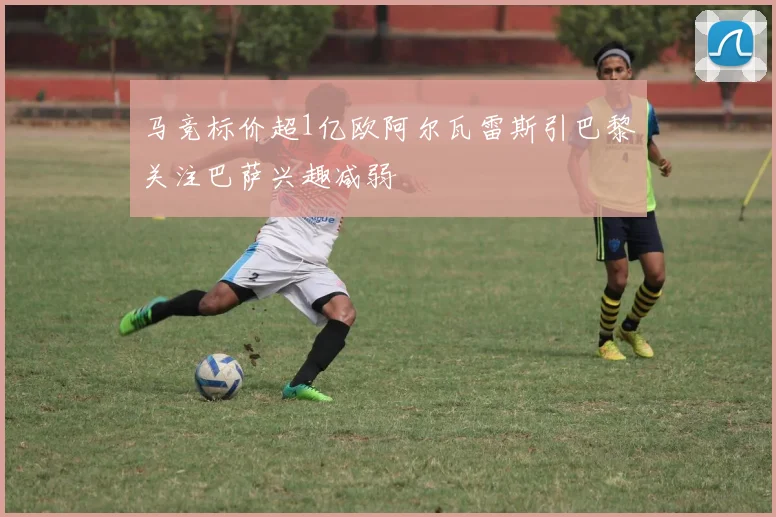 马竞标价超1亿欧阿尔瓦雷斯引巴黎关注巴萨兴趣减弱