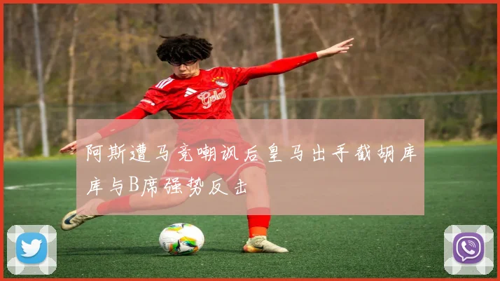 阿斯遭马竞嘲讽后皇马出手截胡库库与B席强势反击